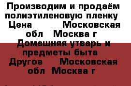 Производим и продаём полиэтиленовую пленку › Цена ­ 115 - Московская обл., Москва г. Домашняя утварь и предметы быта » Другое   . Московская обл.,Москва г.